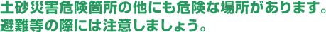 土砂災害危険箇所の他にも危険な場所があります。
避難等の際には注意しましょう。