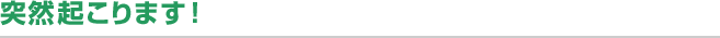 突然起こります！