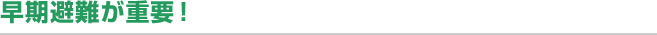早期避難が重要！