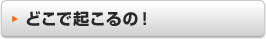 どこで起こるの！