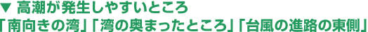 ▼ 高潮が発生しやすいところ
「南向きの湾」「湾の奥まったところ」「台風の進路の東側」