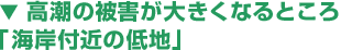▼ 高潮の被害が大きくなるところ
「海岸付近の低地」