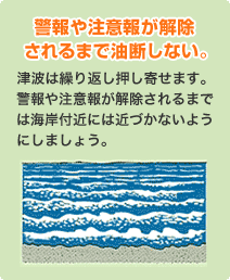 警報や注意報が解除されるまで油断しない。
                            津波は繰り返し押し寄せます。警報や注意報が解除されるまでは海岸付近には近づかないようにしましょう。