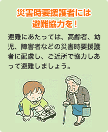 災害時要援護者には避難協力を！
                            避難にあたっては、高齢者、幼児、障害者などの災害時要援護者に配慮し、ご近所で協力しあって避難しましょう。