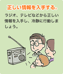 正しい情報を入手する。
                            ラジオ、テレビなどから正しい情報を入手し、冷静に行動しましょう。