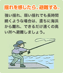 揺れを感じたら、避難する。
                            強い揺れ、弱い揺れでも長時間続くような場合は、直ちに海浜から離れ、できるだけ遠くの高い所へ避難しましょう。